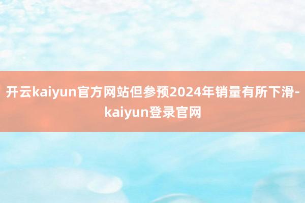 开云kaiyun官方网站但参预2024年销量有所下滑-kaiyun登录官网