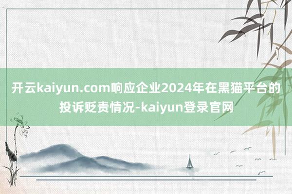 开云kaiyun.com响应企业2024年在黑猫平台的投诉贬责情况-kaiyun登录官网