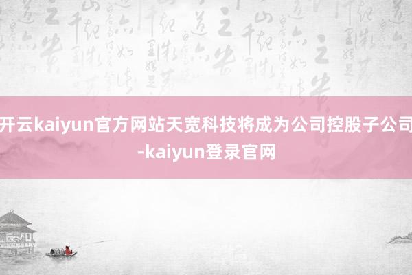 开云kaiyun官方网站天宽科技将成为公司控股子公司-kaiyun登录官网