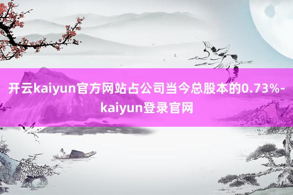 开云kaiyun官方网站占公司当今总股本的0.73%-kaiyun登录官网