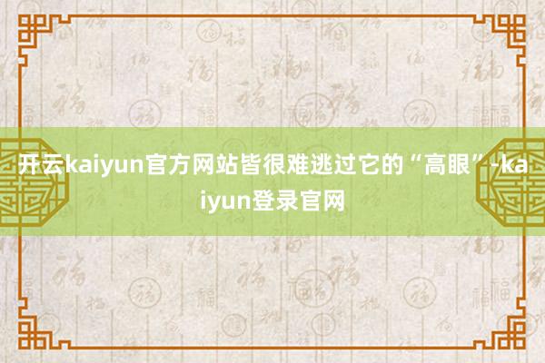 开云kaiyun官方网站皆很难逃过它的“高眼”-kaiyun登录官网