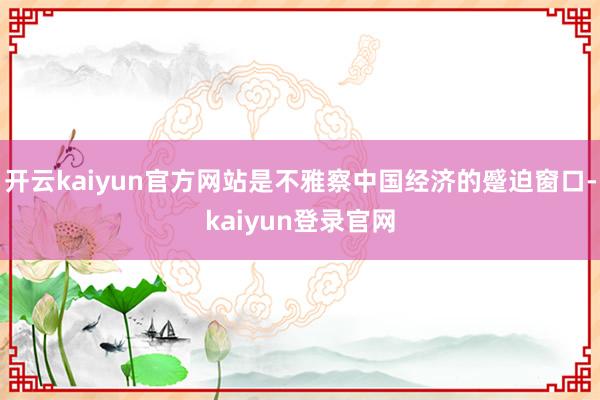 开云kaiyun官方网站是不雅察中国经济的蹙迫窗口-kaiyun登录官网