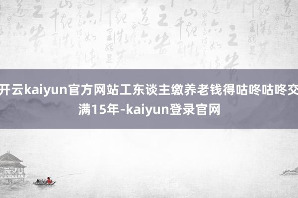 开云kaiyun官方网站工东谈主缴养老钱得咕咚咕咚交满15年-kaiyun登录官网
