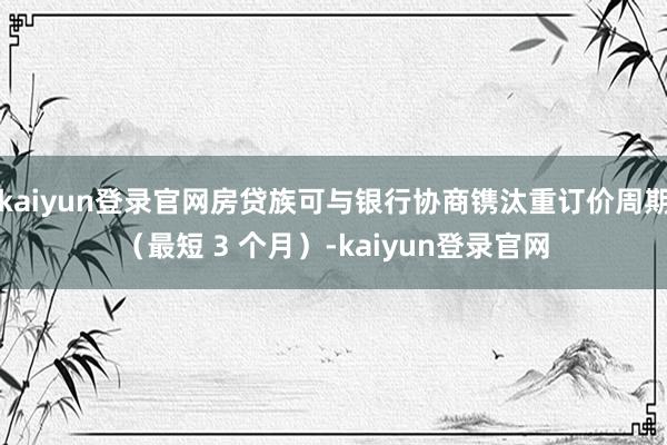 kaiyun登录官网房贷族可与银行协商镌汰重订价周期（最短 3 个月）-kaiyun登录官网