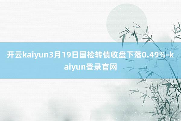 开云kaiyun3月19日国检转债收盘下落0.49%-kaiyun登录官网