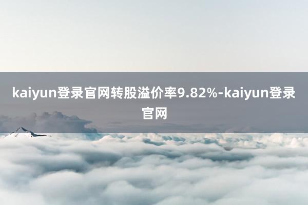 kaiyun登录官网转股溢价率9.82%-kaiyun登录官网
