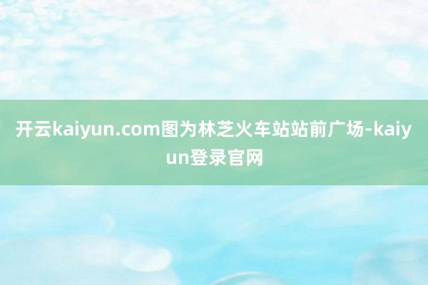 开云kaiyun.com图为林芝火车站站前广场-kaiyun登录官网