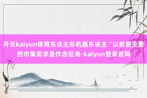开云kaiyun体育东谈主形机器东谈主“以前最主要的市集需求是作念征询-kaiyun登录官网