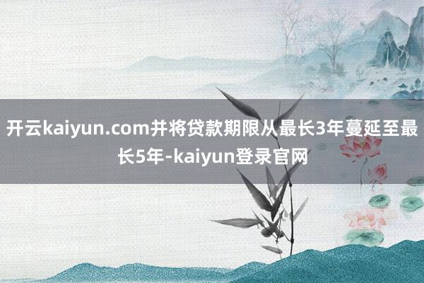 开云kaiyun.com并将贷款期限从最长3年蔓延至最长5年-kaiyun登录官网