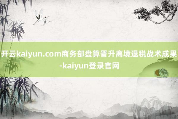 开云kaiyun.com商务部盘算晋升离境退税战术成果-kaiyun登录官网