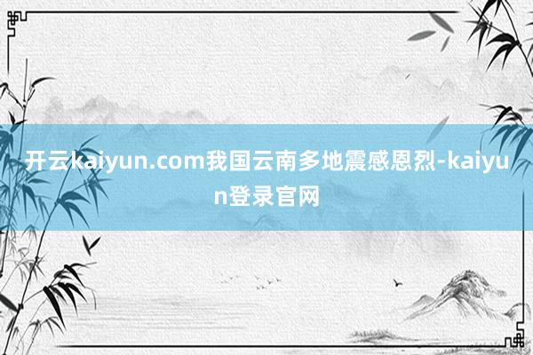 开云kaiyun.com我国云南多地震感恩烈-kaiyun登录官网