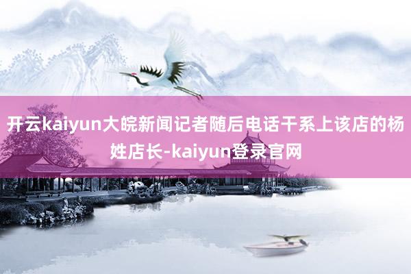 开云kaiyun大皖新闻记者随后电话干系上该店的杨姓店长-kaiyun登录官网