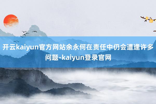 开云kaiyun官方网站余永何在责任中仍会遭逢许多问题-kaiyun登录官网
