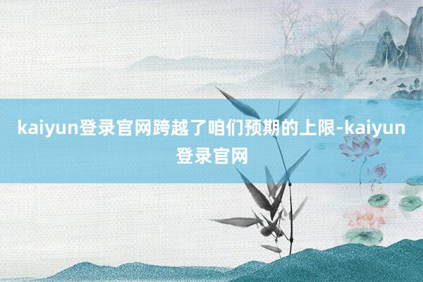 kaiyun登录官网跨越了咱们预期的上限-kaiyun登录官网