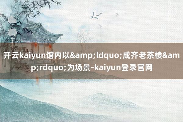 开云kaiyun馆内以“成齐老茶楼”为场景-kaiyun登录官网