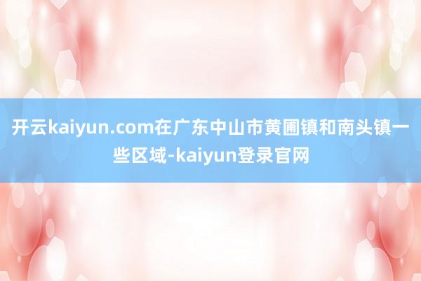 开云kaiyun.com在广东中山市黄圃镇和南头镇一些区域-kaiyun登录官网