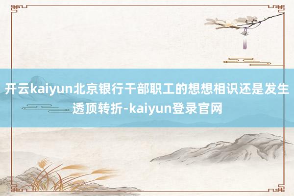 开云kaiyun北京银行干部职工的想想相识还是发生透顶转折-kaiyun登录官网
