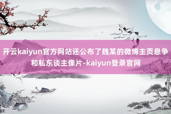 开云kaiyun官方网站还公布了魏某的微博主页息争和私东谈主像片-kaiyun登录官网