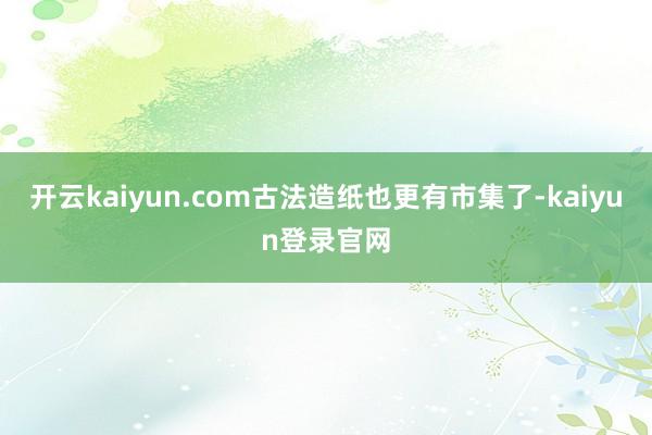 开云kaiyun.com古法造纸也更有市集了-kaiyun登录官网