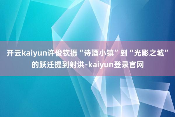 开云kaiyun许俊钦摄“诗酒小镇”到“光影之城”的跃迁提到射洪-kaiyun登录官网