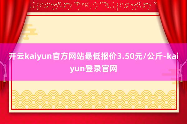 开云kaiyun官方网站最低报价3.50元/公斤-kaiyun登录官网