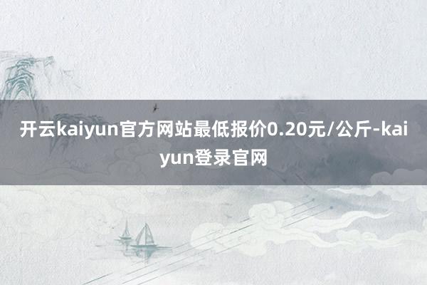 开云kaiyun官方网站最低报价0.20元/公斤-kaiyun登录官网