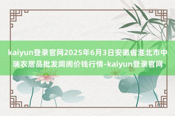 kaiyun登录官网2025年6月3日安徽省淮北市中瑞农居品批发阛阓价钱行情-kaiyun登录官网