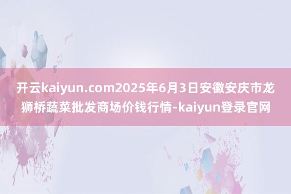 开云kaiyun.com2025年6月3日安徽安庆市龙狮桥蔬菜批发商场价钱行情-kaiyun登录官网