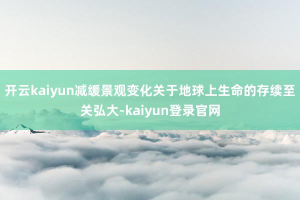 开云kaiyun减缓景观变化关于地球上生命的存续至关弘大-kaiyun登录官网