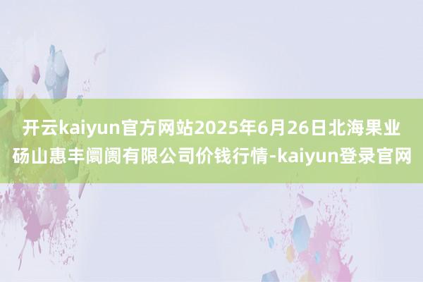 开云kaiyun官方网站2025年6月26日北海果业砀山惠丰阛阓有限公司价钱行情-kaiyun登录官网