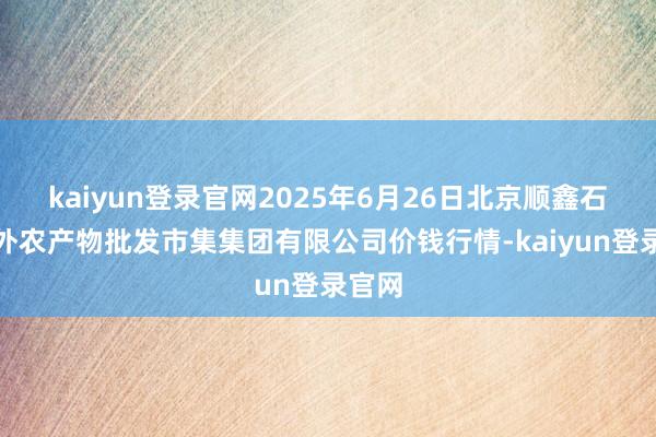 kaiyun登录官网2025年6月26日北京顺鑫石门海外农产物批发市集集团有限公司价钱行情-kaiyun登录官网