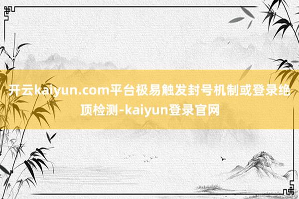 开云kaiyun.com平台极易触发封号机制或登录绝顶检测-kaiyun登录官网