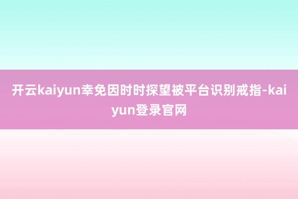 开云kaiyun幸免因时时探望被平台识别戒指-kaiyun登录官网