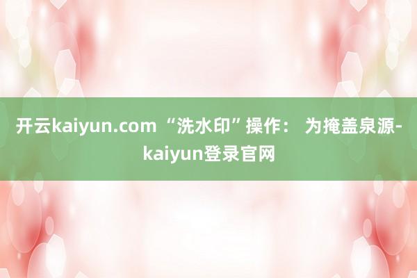 开云kaiyun.com “洗水印”操作： 为掩盖泉源-kaiyun登录官网