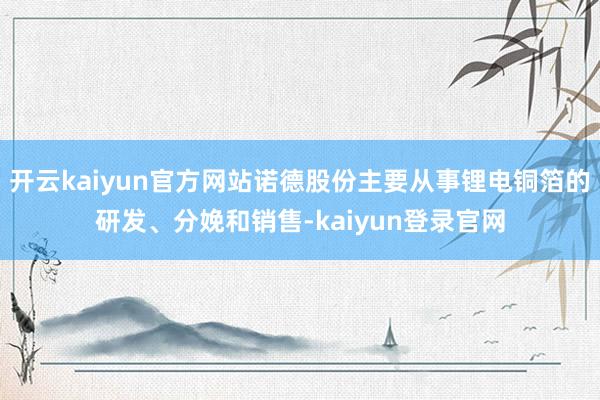 开云kaiyun官方网站诺德股份主要从事锂电铜箔的研发、分娩和销售-kaiyun登录官网