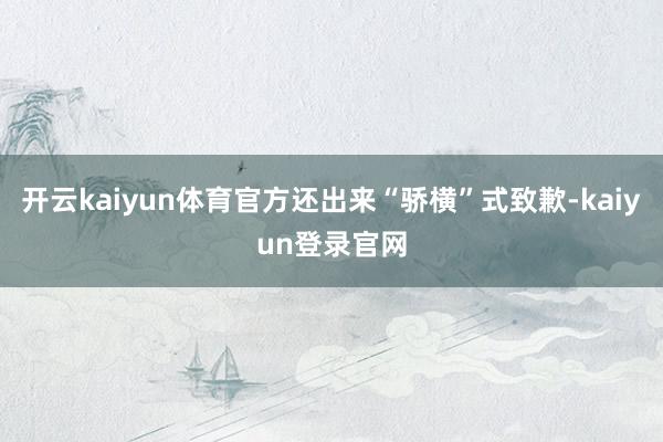 开云kaiyun体育官方还出来“骄横”式致歉-kaiyun登录官网