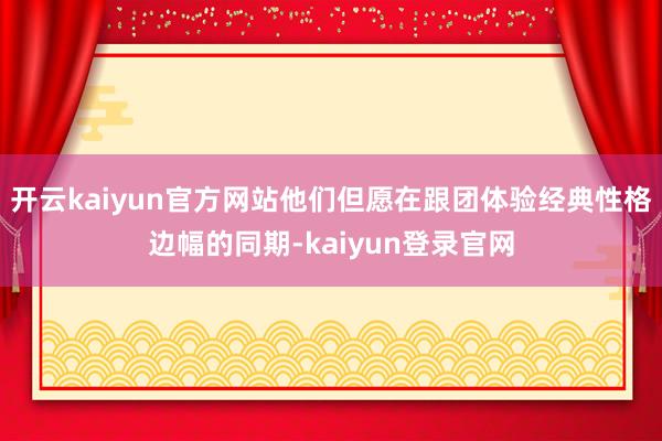 开云kaiyun官方网站他们但愿在跟团体验经典性格边幅的同期-kaiyun登录官网