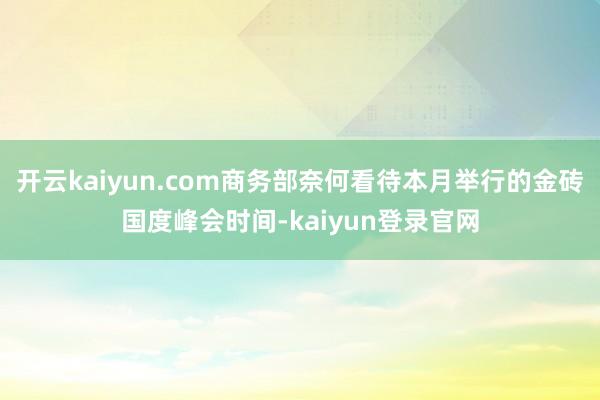 开云kaiyun.com商务部奈何看待本月举行的金砖国度峰会时间-kaiyun登录官网