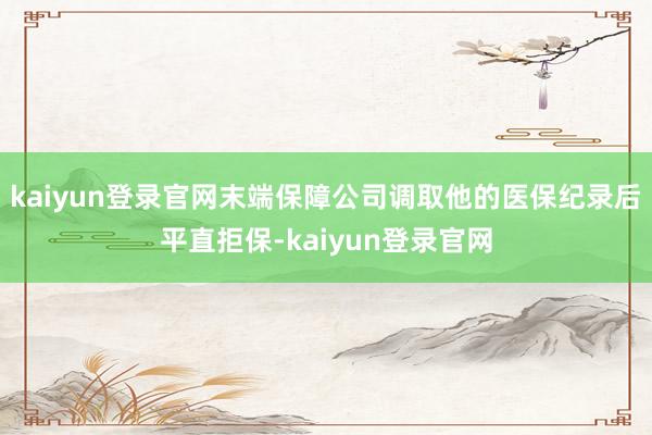 kaiyun登录官网末端保障公司调取他的医保纪录后平直拒保-kaiyun登录官网