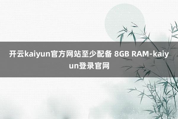 开云kaiyun官方网站至少配备 8GB RAM-kaiyun登录官网