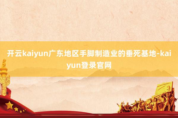 开云kaiyun广东地区手脚制造业的垂死基地-kaiyun登录官网
