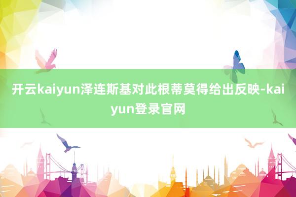 开云kaiyun泽连斯基对此根蒂莫得给出反映-kaiyun登录官网