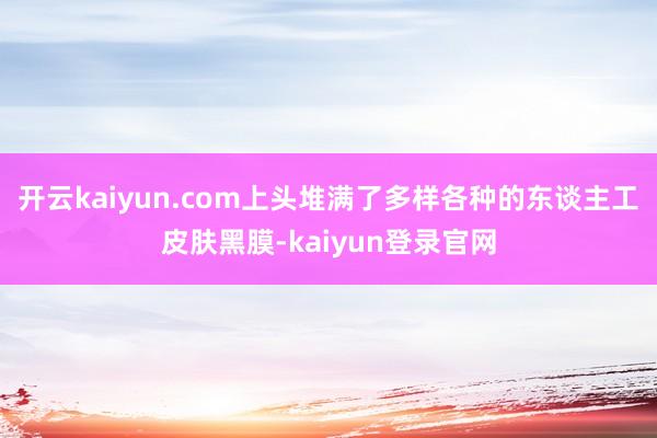 开云kaiyun.com上头堆满了多样各种的东谈主工皮肤黑膜-kaiyun登录官网