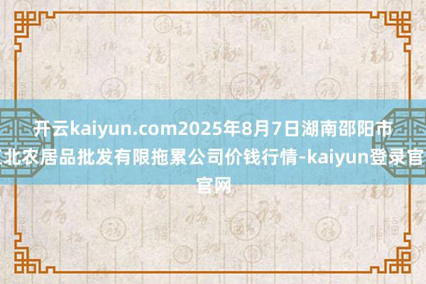 开云kaiyun.com2025年8月7日湖南邵阳市江北农居品批发有限拖累公司价钱行情-kaiyun登录官网