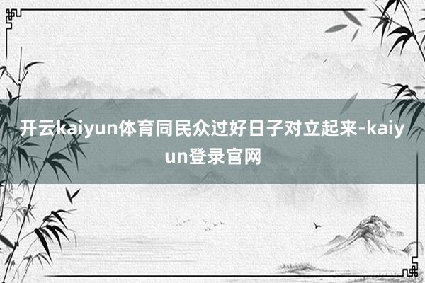 开云kaiyun体育同民众过好日子对立起来-kaiyun登录官网
