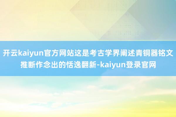开云kaiyun官方网站这是考古学界阐述青铜器铭文推断作念出的恬逸翻新-kaiyun登录官网