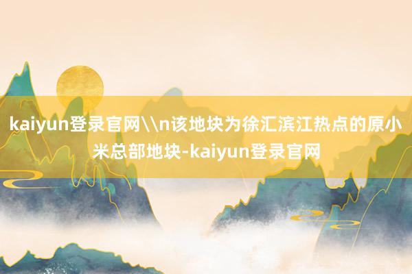 kaiyun登录官网\n该地块为徐汇滨江热点的原小米总部地块-kaiyun登录官网