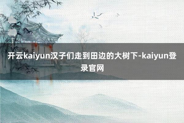 开云kaiyun汉子们走到田边的大树下-kaiyun登录官网