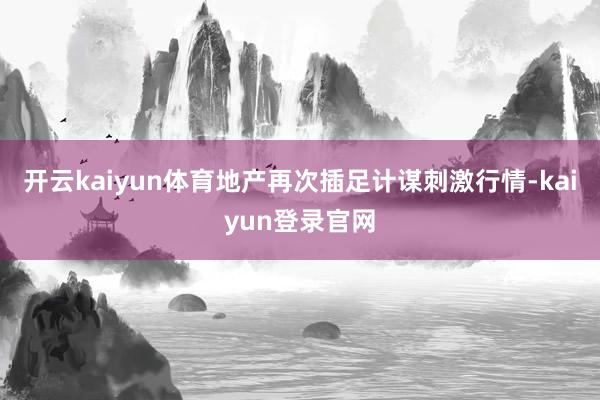 开云kaiyun体育地产再次插足计谋刺激行情-kaiyun登录官网