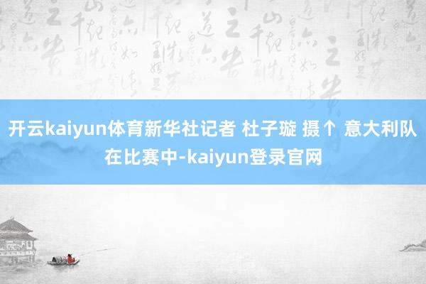 开云kaiyun体育新华社记者 杜子璇 摄↑ 意大利队在比赛中-kaiyun登录官网